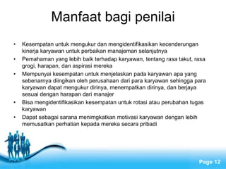Manfaat bagi penilai
•   Kesempatan untuk mengukur dan mengidentifikasikan kecenderungan
    kinerja karyawan untuk perbaikan manajeman selanjutnya
•   Pemahaman yang lebih baik terhadap karyawan, tentang rasa takut, rasa
    grogi, harapan, dan aspirasi mereka
•   Mempunyai kesempatan untuk menjelaskan pada karyawan apa yang
    sebenarnya diingikan oleh perusahaan dari para karyawan sehingga para
    karyawan dapat mengukur dirinya, menempatkan dirinya, dan berjaya
    sesuai dengan harapan dari manajer
•   Bisa mengidentifikasikan kesempatan untuk rotasi atau perubahan tugas
    karyawan
•   Dapat sebagai sarana menimgkatkan motivasi karyawan dengan lebih
    memusatkan perhatian kepada mereka secara pribadi




                           Free Powerpoint Templates
                                                                      Page 12
 