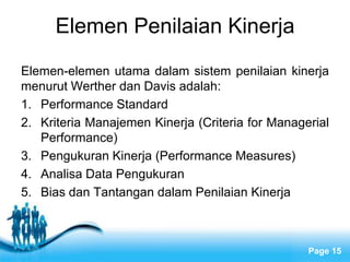 Elemen Penilaian Kinerja
Elemen-elemen utama dalam sistem penilaian kinerja
menurut Werther dan Davis adalah:
1. Performance Standard
2. Kriteria Manajemen Kinerja (Criteria for Managerial
   Performance)
3. Pengukuran Kinerja (Performance Measures)
4. Analisa Data Pengukuran
5. Bias dan Tantangan dalam Penilaian Kinerja



                   Free Powerpoint Templates
                                                  Page 15
 