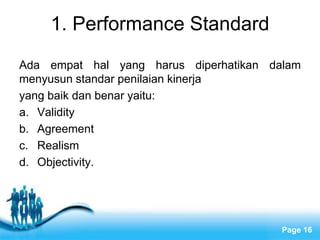 1. Performance Standard
Ada empat hal yang harus diperhatikan dalam
menyusun standar penilaian kinerja
yang baik dan benar yaitu:
a. Validity
b. Agreement
c. Realism
d. Objectivity.




               Free Powerpoint Templates
                                           Page 16
 