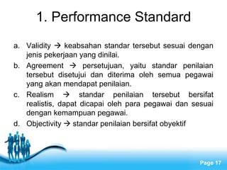 1. Performance Standard
a. Validity  keabsahan standar tersebut sesuai dengan
   jenis pekerjaan yang dinilai.
b. Agreement  persetujuan, yaitu standar penilaian
   tersebut disetujui dan diterima oleh semua pegawai
   yang akan mendapat penilaian.
c. Realism  standar penilaian tersebut bersifat
   realistis, dapat dicapai oleh para pegawai dan sesuai
   dengan kemampuan pegawai.
d. Objectivity  standar penilaian bersifat obyektif



                    Free Powerpoint Templates
                                                    Page 17
 