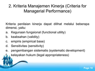 2. Kriteria Manajemen Kinerja (Criteria for
          Managerial Performance)

Kriteria penilaian kinerja dapat dilihat melalui beberapa
dimensi, yaitu:
a. Kegunaan fungsional (functional utility)
b. keabsahan (validity)
c. empiris (empirical base)
d. Sensitivitas (sensitivity)
e. pengembangan sistematis (systematic development)
f. kelayakan hukum (legal appropriateness)


                    Free Powerpoint Templates
                                                     Page 18
 