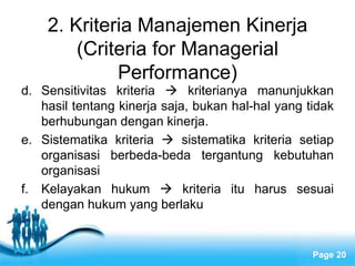 2. Kriteria Manajemen Kinerja
        (Criteria for Managerial
             Performance)
d. Sensitivitas kriteria  kriterianya manunjukkan
   hasil tentang kinerja saja, bukan hal-hal yang tidak
   berhubungan dengan kinerja.
e. Sistematika kriteria  sistematika kriteria setiap
   organisasi berbeda-beda tergantung kebutuhan
   organisasi
f. Kelayakan hukum  kriteria itu harus sesuai
   dengan hukum yang berlaku


                   Free Powerpoint Templates
                                                   Page 20
 
