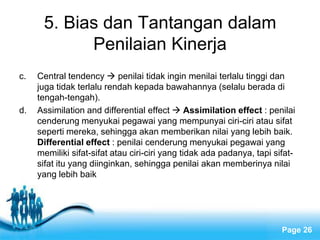 5. Bias dan Tantangan dalam
            Penilaian Kinerja
c.   Central tendency  penilai tidak ingin menilai terlalu tinggi dan
     juga tidak terlalu rendah kepada bawahannya (selalu berada di
     tengah-tengah).
d.   Assimilation and differential effect  Assimilation effect : penilai
     cenderung menyukai pegawai yang mempunyai ciri-ciri atau sifat
     seperti mereka, sehingga akan memberikan nilai yang lebih baik.
     Differential effect : penilai cenderung menyukai pegawai yang
     memiliki sifat-sifat atau ciri-ciri yang tidak ada padanya, tapi sifat-
     sifat itu yang diinginkan, sehingga penilai akan memberinya nilai
     yang lebih baik




                           Free Powerpoint Templates
                                                                        Page 26
 