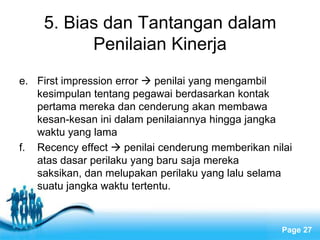 5. Bias dan Tantangan dalam
          Penilaian Kinerja
e. First impression error  penilai yang mengambil
   kesimpulan tentang pegawai berdasarkan kontak
   pertama mereka dan cenderung akan membawa
   kesan-kesan ini dalam penilaiannya hingga jangka
   waktu yang lama
f. Recency effect  penilai cenderung memberikan nilai
   atas dasar perilaku yang baru saja mereka
   saksikan, dan melupakan perilaku yang lalu selama
   suatu jangka waktu tertentu.


                    Free Powerpoint Templates
                                                   Page 27
 