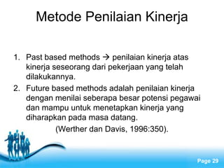 Metode Penilaian Kinerja

1. Past based methods  penilaian kinerja atas
   kinerja seseorang dari pekerjaan yang telah
   dilakukannya.
2. Future based methods adalah penilaian kinerja
   dengan menilai seberapa besar potensi pegawai
   dan mampu untuk menetapkan kinerja yang
   diharapkan pada masa datang.
            (Werther dan Davis, 1996:350).


                  Free Powerpoint Templates
                                               Page 29
 