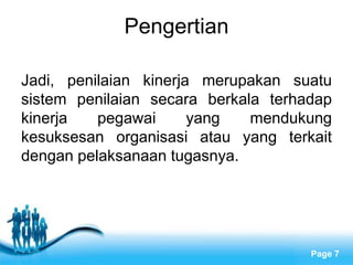 Pengertian

Jadi, penilaian kinerja merupakan suatu
sistem penilaian secara berkala terhadap
kinerja   pegawai      yang   mendukung
kesuksesan organisasi atau yang terkait
dengan pelaksanaan tugasnya.




              Free Powerpoint Templates
                                          Page 7
 