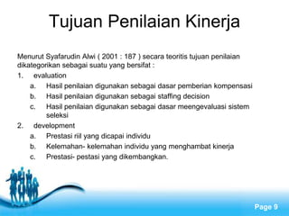 Tujuan Penilaian Kinerja
Menurut Syafarudin Alwi ( 2001 : 187 ) secara teoritis tujuan penilaian
dikategorikan sebagai suatu yang bersifat :
1. evaluation
    a. Hasil penilaian digunakan sebagai dasar pemberian kompensasi
    b. Hasil penilaian digunakan sebagai staffing decision
    c. Hasil penilaian digunakan sebagai dasar meengevaluasi sistem
         seleksi
2. development
    a. Prestasi riil yang dicapai individu
    b. Kelemahan- kelemahan individu yang menghambat kinerja
    c. Prestasi- pestasi yang dikembangkan.




                           Free Powerpoint Templates
                                                                          Page 9
 