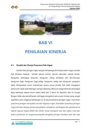 Penyusunan Penilaian Kinerja dan AKNOP DI. Batulicin dan
DI. Sungai Bungur Provinsi Kalimantan Selatan
Laporan Akhir
VI - 1
BAB VI
PENILAIAN KINERJA
6.1. Kondisi dan Kinerja Prasarana Fisik Irigasi
Kondisi fisik jaringan irigasi sangat mempengaruhi kinerja sistem irigasi, kondisi
fisik tersebut meliputi : kondisi saluran primer, saluran sekunder, saluran tersier,
bangunan pelengkap (terjunan, bangunan silang, jembatan dan lain-lainnya),
bangunan bagi, bangunan bagi-sadap, bangunan sadap dan bangunan pengukur
debit. Berdasarkan survei inventarisasi secara umum kondisi fisik telah mengalami
penurunan sejak awal dibangun sampai sekarang. Menurut warga lokal dan perangkat
desa setempat selama kurun waktu lebih dari 5 tahun D.I Batulicin dan D.I Sungai
Bungur tidak ada pemeliharaan sehingga mengalami penurunan kinerja yang sangat
signifikan yaitu tingginya kehilangan air di saluran/efisensi jaringan irigasi. Keandalan
prasarana jaringan merupakan inti dari kegiatan irigasi. Keandalan prasarana jaringan
irigasi dicirikan dengan proses penyadapan, pengaliran, pembagian dan pemberian ke
daerah layanan dapat efektif dan efisien tanpa mengenal cara dan waktu. Cara dan
waktu pemberian air tergantung kepada pengelola jaringan berdasar pola dan tata
 