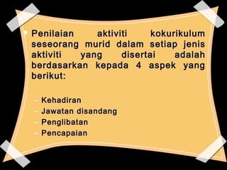  Penilaian aktiviti kokurikulum 
seseorang murid dalam setiap jenis 
aktiviti yang disertai adalah 
berdasarkan kepada 4 aspek yang 
berikut: 
– Kehadiran 
– Jawatan disandang 
– Penglibatan 
– Pencapaian 
66 
 