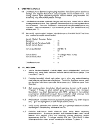 9.    GRED KESELURUHAN
      9.1     Gred keseluruhan bermaksud gred yang diperolehi oleh seorang murid dalam dua
              dari tiga jenis kegiatan kokurikulum yang dianggotai beserta markah bonus. Dua
              bidang kegiatan dipilih bergantung kepada prestasi markah yang diperolehi, iaitu
              dua bidang yang menunjukan prestasi tertinggi.

      9.2     Gred keseluruhan boleh diperolehi dengan mencampurkan jumlah markah kedua-
              dua kegiatan kokurikulum yang diperolehi dan mendapatkan purata bagi kedua-dua
              markah tersebut. Kemudian nilai tersebut dicampurkan dengan markah bonus yang
              diperolehi. Hasil tambah tersebut dipadankan dengan nilai gred sebagaimana yang
              terdapat pada 7.3.1.

      9.3     Mengambil contoh markah kegiatan kokurikulum yang diperolehi Murid X perkiraan
              gred keseluruhan adalah seperti berikut:

              Jumlah Markah Pasukan Badan
              Beruniform                    =          79
              Jumlah Markah Persatuan/Kelab =          68
              Jumlah Markah Sukan           =          85

              Markah purata ialah                  =   (79+85) / 2
                                                   =   82

              Markah bonus                         =   10 (sebagai Ketua Murid)
              Markah keseluruhan                   =   82 + 10
                                                   =   92

              Gred Keseluruhan                     =   A

10.    PELAKSANAAN
       10.1      Semua sekolah menengah di setiap negeri diminta menggunakan format dan
                 borang yang sama dalam membuat penilaian aktiviti kokurikulum pelajar (Lihat
                 Lampiran 1,2 dan 3).

       10.2      Penilaian hendaklah dibuat pada setiap hujung tahun atau selewat-lewatnya
                 awal bulan Januari tahun yang berikutnya. Tempoh ini diperlukan kerana masih
                 ada kegiatan kokurikulum peringkat kebangsaan yang dijalankan pada bulan
                 Disember.

       10.3      Oleh sebab penilaian kokurikulum dibuat sepanjang tempoh murid berada di
                 Tingkatan 1 hingga 6, pihak sekolah perlu menyediakan Buku Kemajuan
                 Kokurikulum yang telah diseragamkan oleh KPM. Langkah ini memudahkan
                 penyimpanan rekod-rekod kemajuan dan pemindahan rekod sekiranya murid
                 berpindah ke sekolah lain dan kemasukan ke Matrikulasi / IPT.

       10.4      Pihak sekolah hendaklah membentuk jawatankuasa penilai yang terdiri daripada
                 guru – guru dan dipengerusikan oleh Pengetua / Guru Besar

       10.5      Setiap borang penilaian perlu disemak oleh guru pemimpin sebelum disahkan
                 oleh Pengetua dan Penolong Kanan Kokurikulum

       10.6      Penilaian kokurikulum murid dilakukan pada setiap tahun sepanjang
                 persekolahannya . Keputusan penilaian akan dipersembahkan dalam bentuk
                 prestasi tahun semasa (GPA) dan himpunan prestasi sepanjang tempoh
                 persekolahan (CGPA). Contohnya prestasi GPA dan CGPA Murid X dalam
                 bidang kokurikulum dalam tempoh persekolahan sehingga Tingkatan 5:

                                              10
 