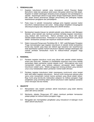 1.   PENDAHULUAN
     1.1   Kegiatan kokurikulum sekolah yang merangkumi aktiviti Pasukan Badan
           Beruniform, kelab dan persatuan serta sukan merupakan aktiviti luar bilik darjah.
           Kegiatan ini adalah sebahagian daripada proses pengajaran dan pembelajaran di
           sekolah. Kepentingan aktiviti ini juga setara dengan kepentingan aktiviti di dalam
           bilik darjah kerana peranannya sebagai penyumbang dan pelengkap kepada
           keberkesanan pengajaran dan pembelajaran.

     1.2   Pada masa ini sekolah menawarkan pelbagai jenis kegiatan pasukan badan
           beruniform, kelab/persatuan dan sukan. Setiap pelajar diwajibkan menganggotai
           sekurang-kurangnya satu daripada setiap jenis aktivfiti tersebut.


     1.3   Berdasarkan kepada tinjauan ke sekolah-sekolah yang dilakukan oleh Bahagian
           Sekolah, pihak sekolah ada membuat penilaian terhadap kegiatan kokurikulum
           yang diceburi oleh murid-murid. Namun penilaian yang dibuat oleh setiap
           sekolah adalah berbeza-beza. Perbezaan ini wujud kerana penilaian yang dibuat
           adalah berdasarkan persepsi dan keperluan sesebuah sekolah.

     1.4   Dalam mesyuarat Pengurusan Pendidikan Bil. 9. 1997, wakil Bahagian Pengajian
           Tinggi mencadangkan agar kegiatan kokurikulum di sekolah dinilai berdasarkan
           format atau kaedah yang tetap dan diiktiraf agar keesahan dan kesahihannya
           tidak dipertikaikan apabila markah kokurikulum dijadikan sebagai sebahagian dari
           markah penilaian kemasukkan murid ke institusi-institusi pengajian tinggi
           tempatan.

2.   RASIONAL
     2.1   Penilaian kegiatan kokurikum murid yang dibuat oleh sekolah adalah berbeza
           antara satu sama lain. Keadaan ini menjelaskan wujudnya unsur-unsur ketidak
           samarataan dalam pemberian markah kepada murid. Kemungkinan ada murid
           memperolehi markah yang berbeza walaupun pencapaian dalam kegiatan
           kokurikulum adalah sama. Melalui penggunaan borang penilaian yang standard
           unsur-unsur ketidakadilan dalam pemberian markah boleh dihindari.

     2.3   Penilaian kegiatan kokurikulum boleh merangsang murid-murid untuk bergiat
           lebih aktif dalam kegiatan kokurikulum. Semua murid mempunyai peluang yang
           sama untuk memperolehi markah kerana penilaian yang dibuat adalah setara.
           Bagi murid yang bercita-cita melanjutkan pelajaran ke institusi pengajian tinggi
           penglibatan yang cemerlang dalam aktiviti kokurikulum boleh dijadikan sandaran
           untuk mencapai cita-cita mereka.

3.   OBJEKTIF
     3.1   Menyediakan satu kaedah penilaian aktiviti kokurikulum yang boleh diterima
           pakai oleh semua sekolah.

     3.2   Membantu Jabatan Pengurusan IPT dalam membuat penilaian kemasukan
           pelajar-pelajar ke institusi-institusi pengajian tinggi.

     3.3   Menggalak dan meningkatkan penglibatan yang menyeluruh di kalangan murid
           dalam aktiviti kokurikulum.




                                             2
 