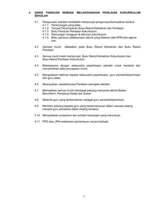 4   GARIS PANDUAN        SEMASA     MELAKSANAKAN        PENILAIAN     KOKURIKULUM
    SEKOLAH

    4.1   Pengurusan sekolah hendaklah mempunyai pengurusan/kemudahan berikut: :
          4.1.1 Perancangan yang jelas
          4.1.2 Tempat Penyimpanan Buku Rekod Kehadiran dan Penilaian.
          4.1.3 Buku Panduan Penilaian Kokurikulum.
          4.1.4 Rancangan mingguan & tahunan kokurikulum.
          4.1.5 Buku panduan pelaksanaan aktiviti yang dikeluar oleh KPM dan agensi
                luar.

    4.2   Gambar murid     dilekatkan pada Buku Rekod Kehadiran dan Buku Rekod
          Penilaian.

    4.3   Semua murid mesti mempunyai Buku Rekod Kehadiran Kokurikulum dan
          Buku Rekod Penilaian Kokurikulum

    4.4   Bekerjasama dengan setiausaha peperiksaan sekolah untuk merekod dan
          menyerahkan data pencapaian murid.

    4.5   Mengadakan taklimat kepada setiausaha peperiksaan, guru penasihat/pemimpin
          dan guru kelas.

    4.6   Mewujudkan Jawatankuasa Penilaian peringkat sekolah.

    4.7   Memastikan semua murid mendapat peluang menyertai aktiviti Badan
          Beruniform, Persatuan-Kelab dan Sukan.

    4.8   Melantik guru yang berkemahiran sebagai guru penasihat/pemimpin.

    4.9   Memberi peluang kepada guru yang berkemampuan dalam sesuatu bidang
          menjadi guru penasihat dalam bidang tersebut.

    4.10 Menyediakan prasarana dan sumber kewangan yang mencukupi.

    4.11 PPD atau JPN melakukan pemantauan secara berkala.




                                         3
 