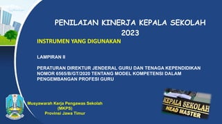 PENILAIAN KINERJA KEPALA SEKOLAH
2023
INSTRUMEN YANG DIGUNAKAN
LAMPIRAN II
PERATURAN DIREKTUR JENDERAL GURU DAN TENAGA KEPENDIDIKAN
NOMOR 6565/B/GT/2020 TENTANG MODEL KOMPETENSI DALAM
PENGEMBANGAN PROFESI GURU
Musyawarah Kerja Pengawas Sekolah
(MKPS)
Provinsi Jawa Timur
 
