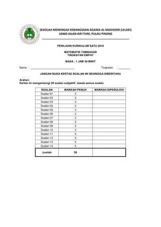 PENILAIAN KURIKULUM SATU 2018
MATEMATIK TAMBAHAN
TINGKATAN EMPAT
MASA : 1 JAM 30 MINIT
Nama : _____________________________ Tingkatan : ________
JANGAN BUKA KERTAS SOALAN INI SEHINGGA DIBERITAHU
Arahan:
Kertas ini mengandungi 20 soalan subjektif. Jawab semua soalan.
SOALAN MARKAH PENUH MARKAH DIPEROLEHI
Soalan 01 3
Soalan 02 3
Soalan 03 3
Soalan 04 3
Soalan 05 3
Soalan 06 3
Soalan 07 3
Soalan 08 3
Soalan 09 3
Soalan 10 3
Soalan 11 5
Soalan 12 5
Soalan 13 5
Soalan 14 5
Jumlah 50
SEKOLAH MENENGAH KEBANGSAAN AGAMA AL MASHOOR (LELAKI)
10460 JALAN AIR ITAM, PULAU PINANG
______________________________________________________
 