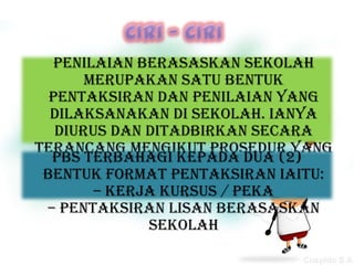 Penilaian Berasaskan Sekolah
       merupakan satu bentuk
  pentaksiran dan penilaian yang
  dilaksanakan di sekolah. Ianya
   diurus dan ditadbirkan secara
terancang mengikut prosedur yang
  PBS terbahagi oleh Lembaga
      ditetapkan  kepada dua (2)
 bentuk format pentaksiran iaitu:
       Peperiksaan Malaysia.
        – Kerja kursus / PEKA
 – Pentaksiran Lisan Berasaskan
              Sekolah
 