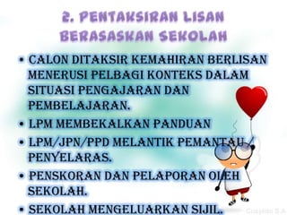 • calon ditaksir kemahiran berlisan
  menerusi pelbagi konteks dalam
  situasi pengajaran dan
  pembelajaran.
• LPM membekalkan panduan
• LPM/JPN/PPD melantik pemantau /
  penyelaras.
• Penskoran dan pelaporan oleh
  sekolah.
• Sekolah mengeluarkan sijil.
 