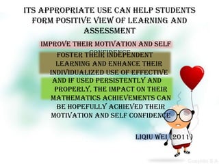 Its appropriate use can help students
  form positive view of learning and
             assessment
   improve their motivation and self
                confidence
        foster their independent
       learning and enhance their
     individualized use of effective
      and if used persistently and
         learning strategies and
       properly, the impact on their
             methods improve
      Mathematics achievements can
        be hopefully achieved their
      motivation and self confidence

                          Liqiu Wei (2011)
 