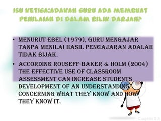 • Menurut Ebel (1979), guru mengajar
  tanpa menilai hasil pengajaran adalah
  tidak bijak.
• According Rouseff-Baker & Holm (2004)
  the effective use of classroom
  assessment can increase students
  development of an understanding
  concerning what they know and how
  they know it.
 