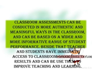 Classroom assessments can be
 conducted in more authentic and
meaningful ways in the classroom,
 and can be based on a wider and
more informative range of student
performance. Beside that teacher
   and students have immediate
 access to classroomPopham(2003); Taylor
                      assessment
  results and can be use them to
 improve teaching and learning.
 