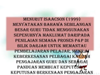 Menurut Isaacson (1999)
 menyatakan bahawa sebilangan
  besar guru tidak menggunakan
 sepenuhnya maklumat daripada
  penilaian semasa proses P&P di
   bilik darjah untuk memantau
  pembelajaran pelajar, menilai
 keberkesanan pelbagai kaedah
   pengajaran guru dan sebagai
   panduan membuat keputusan-
keputusan berkenaan pengajaran
 