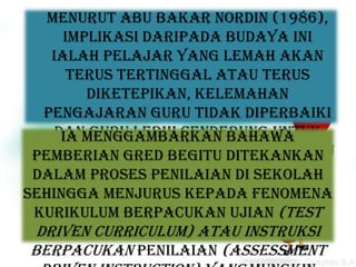 Menurut Abu Bakar Nordin (1986),
     implikasi daripada budaya ini
   ialah pelajar yang lemah akan
      terus tertinggal atau terus
        diketepikan, kelemahan
  pengajaran guru tidak diperbaiki
    dan guru lebih cenderung untuk
     Ia menggambarkan bahawa
  meletakkan kesalahan pada bahu
 pemberian gred begitu ditekankan
 dalam proses penilaian diapabila
    pelajar semata-mata sekolah
    keputusan peperiksaan kurang
sehingga menjurus kepada fenomena
              memuaskan.
 kurikulum berpacukan ujian (test
 driven curriculum) atau instruksi
berpacukan penilaian (assessment
 