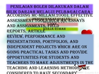 Penilaian boleh dilakukan dalam
bilik darjah melalui pelbagai cara :
According Mc-Millan(2000), effective
           Menggunakan soalan/
assessment tools such as, essays
                pertanyaan
                  Ujian
and assignments, field
                Kerja rumah
reports, article
review, performance and
presentations, portfolios, and
independent projects which are on
going practical tasks and provide
opportunities for students and
teachers to make adjustments in the
teaching and learning methods are
 