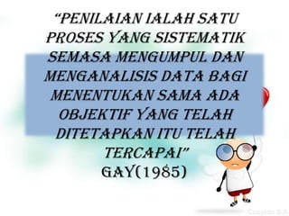 “Penilaian ialah satu
proses yang sistematik
semasa mengumpul dan
menganalisis data bagi
 menentukan sama ada
  objektif yang telah
 ditetapkan itu telah
       tercapai”
      Gay(1985)
 