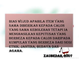 Bias wujud apabila item yang
sama diberikan kepada calon
yang sama kebolehan tetapi ia
menghasilkan keputusan yang
berbeza kepada calon daripada
kumpulan yang berbeza dari segi
etnik, jantina, budaya dan
agama.
                   ZAUBEDAH, 2007
 