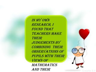 In my own
research, I
found that
teachers make
their
judgements by
combining their
observations of
pupils with their
views of
mathematics
and their
 