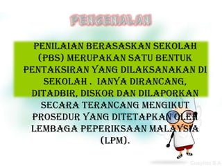 Penilaian Berasaskan Sekolah
   (PBS) merupakan satu bentuk
pentaksiran yang dilaksanakan di
    sekolah . Ianya dirancang,
 ditadbir, diskor dan dilaporkan
    secara terancang mengikut
  prosedur yang ditetapkan oleh
 Lembaga Peperiksaan Malaysia
               (LPM).
 