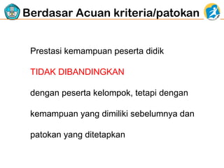 Berdasar Acuan kriteria/patokan
Prestasi kemampuan peserta didik
TIDAK DIBANDINGKAN
dengan peserta kelompok, tetapi dengan
kemampuan yang dimiliki sebelumnya dan
patokan yang ditetapkan

 
