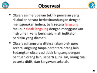 Observasi
 Observasi merupakan teknik penilaian yang
dilakukan secara berkesinambungan dengan
menggunakan indera, baik secara langsung
maupun tidak langsung dengan menggunakan
instrumen yang berisi sejumlah indikator
perilaku yang diamati.
 Observasi langsung dilaksanakan oleh guru
secara langsung tanpa perantara orang lain.
Sedangkan observasi tidak langsung dengan
bantuan orang lain, seperti guru lain, orang tua,
peserta didik, dan karyawan sekolah.
37

 