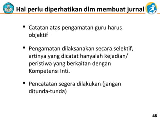 Hal perlu diperhatikan dlm membuat jurnal
 Catatan atas pengamatan guru harus
objektif
 Pengamatan dilaksanakan secara selektif,
artinya yang dicatat hanyalah kejadian/
peristiwa yang berkaitan dengan
Kompetensi Inti.
 Pencatatan segera dilakukan (jangan
ditunda-tunda)

45

 