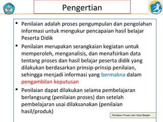 Pengertian
 Penilaian adalah proses pengumpulan dan pengolahan
informasi untuk mengukur pencapaian hasil belajar
Peserta Didik
 Penilaian merupakan serangkaian kegiatan untuk
memperoleh, menganalisis, dan menafsirkan data
tentang proses dan hasil belajar peserta didik yang
dilakukan berdasarkan prinsip-prinsip penilaian,
sehingga menjadi informasi yang bermakna dalam
pengambilan keputusan
 Penilaian dapat dilakukan selama pembelajaran
berlangsung (penilaian proses) dan setelah
pembelajaran usai dilaksanakan (penilaian
hasil/produk)
Penilaian Proses dan Hasil Belajar

 