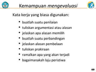 Kemampuan mengevaluasi
Kata kerja yang biasa digunakan:









buatlah suatu penilaian
tuliskan argumentasi atau alasan
jelaskan apa alasan memilih
buatlah suatu perbandingan
jelaskan alasan pembelaan
tuliskan prakiraan
ramalkan apa yang akan terjadi
bagaimanakah laju peristiwa
69

 