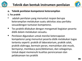 Teknik dan bentuk instrumen penilaian 
a. Teknik penilaian kompetensi keterampilan
1. Tes praktik





adalah penilaian yang menuntut respon berupa
keterampilan melakukan suatu aktivitas atau perilaku
sesuaidengan tuntutan kompetensi.
Tes praktik dilakukan dengan mengamati kegiatan peserta
didik dalam melakukan sesuatu.
Penilaian digunakan untuk menilai ketercapaian
kompetensi yang menuntut peserta didik melakukan tugas
tertentu seperti: praktik di laboratorium, praktik salat,
praktik olahraga, bermain peran, memainkan alat musik,
bernyanyi, membaca puisi/deklamasi, dan sebagainya.
Untuk dapat memenuhi kualitas perencanaan dan
pelaksanaan tes praktik
79

 