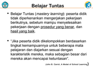 Belajar Tuntas
 Belajar Tuntas (mastery learning): peserta didik
tidak diperkenankan mengerjakan pekerjaan
berikutnya, sebelum mampu menyelesaikan
pekerjaan dengan prosedur yang benar, dan
hasil yang baik.
 “Jika peserta didik dikelompokkan berdasarkan
tingkat kemampuannya untuk beberapa mata
pelajaran dan diajarkan sesuai dengan
karakteristik mereka, maka sebagian besar dari
mereka akan mencapai ketuntasan”.
(John B. Carrol, A Model of School Learning

)

 