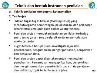 Teknik dan bentuk instrumen penilaian 
a. Teknik penilaian kompetensi keterampilan
2. Tes Projek
 adalah tugas-tugas belajar (learning tasks) yang
meliputikegiatan perancangan, pelaksanaan, dan pelaporan
secaratertulis maupun lisan dalam waktu tertentu.
 Penilaian projek merupakan kegiatan penilaian terhadap
suatu tugas yang harus diselesaikan dalam periode atau
waktu tertentu.
 Tugas tersebut berupa suatu investigasi sejak dari
perencanaan, pengumpulan, pengorganisasian, pengolahan
dan penyajian data.
 Penilaian projek dapat digunakan untuk mengetahui
pemahaman, kemampuan mengaplikasikan, penyelidikan
dan menginformasikan peserta didik pada mata pelajaran
dan indikator/topik tertentu secara jelas.
80

 