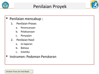 Penilaian Proyek
 Penilaian mencakup :
1.

Penilaian Proses
a.
b.
c.

2.

Perencanaan
Pelaksanaan
Penyajian

Penilaian Hasil
a.
b.
c.

Isi laporan
Bahasa
Estetika

 Instrumen: Pedoman Penskoran

Penilaian Proses dan Hasil Belajar

 