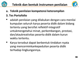 Teknik dan bentuk instrumen penilaian
a. Teknik penilaian kompetensi keterampilan
3. Tes Portofolio
 adalah penilaian yang dilakukan dengan cara menilai
kumpulan seluruh karya peserta didik dalam bidang
tertentu yang bersifat reflektif-integratif
untukmengetahui minat, perkembangan, prestasi,
dan/ataukreativitas peserta didik dalam kurun
waktu tertentu.
 Karya tersebut dapat berbentuk tindakan nyata
yang mencerminkankepedulian peserta didik
terhadap lingkungannya.
83

 