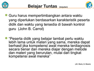 Belajar Tuntas

(lanjutan)

 Guru harus mempertimbangkan antara waktu
yang diperlukan berdasarkan karakteristik peserta
didik dan waktu yang tersedia di bawah kontrol
guru (John B. Carrol)
 “Peserta didik yang belajar lambat perlu waktu
lebih lama untuk materi yang sama, mereka dapat
berhasil jika kompetensi awal mereka terdiagnosis
secara benar dan mereka diajar dengan metode
dan materi yang berurutan, mulai dari tingkat
kompetensi awal mereka”
(JH. Block, B. Bloom)

 