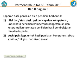 Permendikbud No 66 Tahun 2013
Bab II bagian E
Laporan hasil penilaian oleh pendidik berbentuk:
1) nilai dan/atau deskripsi pencapaian kompetensi,
untuk hasil penilaian kompetensi pengetahuan dan
keterampilan termasuk penilaian hasil pembelajaran
tematik-terpadu.
2) deskripsi sikap, untuk hasil penilaian kompetensi sikap
spiritual/religius dan sikap sosial.

Penilaian Proses dan Hasil Belajar

 