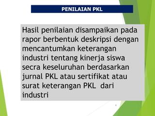 1
Hasil penilaian disampaikan pada
rapor berbentuk deskripsi dengan
mencantumkan keterangan
industri tentang kinerja siswa
secra keseluruhan berdasarkan
jurnal PKL atau sertifikat atau
surat keterangan PKL dari
industri
PENILAIAN PKL
 