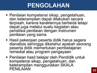 PENGOLAHAN 
 Penilaian kompetensi sikap, pengetahuan, 
dan keterampilan dapat dilakukan secara 
terpisah, karena karakternya berbeda tetapi 
dapat juga melalui suatu kegiatan atau 
peristiwa penilaian dengan instrumen 
penilaian yang sama 
 Hasil pekerjaan peserta didik harus segera 
dianalisis sehingga diketahui apakah seorang 
peserta didik memerlukan pembelajaran 
remedial atau program pengayaan 
 Penilaian hasil belajar oleh Pendidik untuk 
kompetensi sikap, pengetahuan, dan 
keterampilan menggunakan SKALA 
PENILAIAN 
10 
 