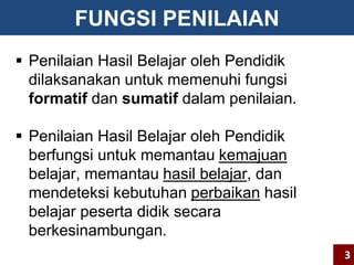 FUNGSI PENILAIAN 
 Penilaian Hasil Belajar oleh Pendidik 
dilaksanakan untuk memenuhi fungsi 
formatif dan sumatif dalam penilaian. 
 Penilaian Hasil Belajar oleh Pendidik 
berfungsi untuk memantau kemajuan 
belajar, memantau hasil belajar, dan 
mendeteksi kebutuhan perbaikan hasil 
belajar peserta didik secara 
berkesinambungan. 
3 
 