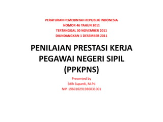 PENILAIAN PRESTASI KERJA
PEGAWAI NEGERI SIPIL
(PPKPNS)
PERATURAN PEMERINTAH REPUBLIK INDONESIA
NOMOR 46 TAHUN 2011
TERTANGGAL 30 NOVEMBER 2011
DIUNDANGKAN 1 DESEMBER 2011
Presented by
Edih Supardi, M.Pd
NIP. 196010291986031001
 