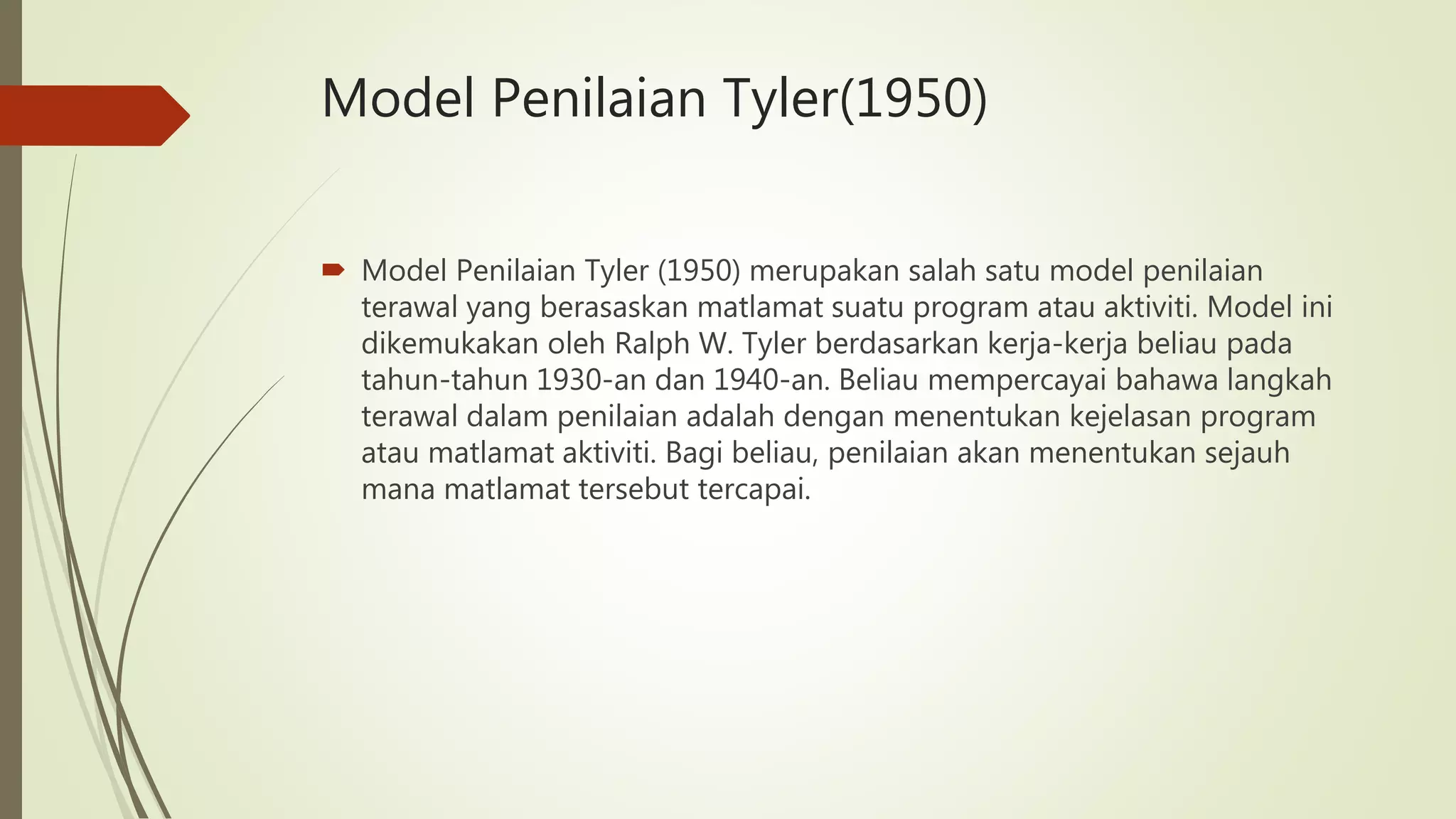 Model Penilaian Tyler(1950)
 Model Penilaian Tyler (1950) merupakan salah satu model penilaian
terawal yang berasaskan matlamat suatu program atau aktiviti. Model ini
dikemukakan oleh Ralph W. Tyler berdasarkan kerja-kerja beliau pada
tahun-tahun 1930-an dan 1940-an. Beliau mempercayai bahawa langkah
terawal dalam penilaian adalah dengan menentukan kejelasan program
atau matlamat aktiviti. Bagi beliau, penilaian akan menentukan sejauh
mana matlamat tersebut tercapai.
 
