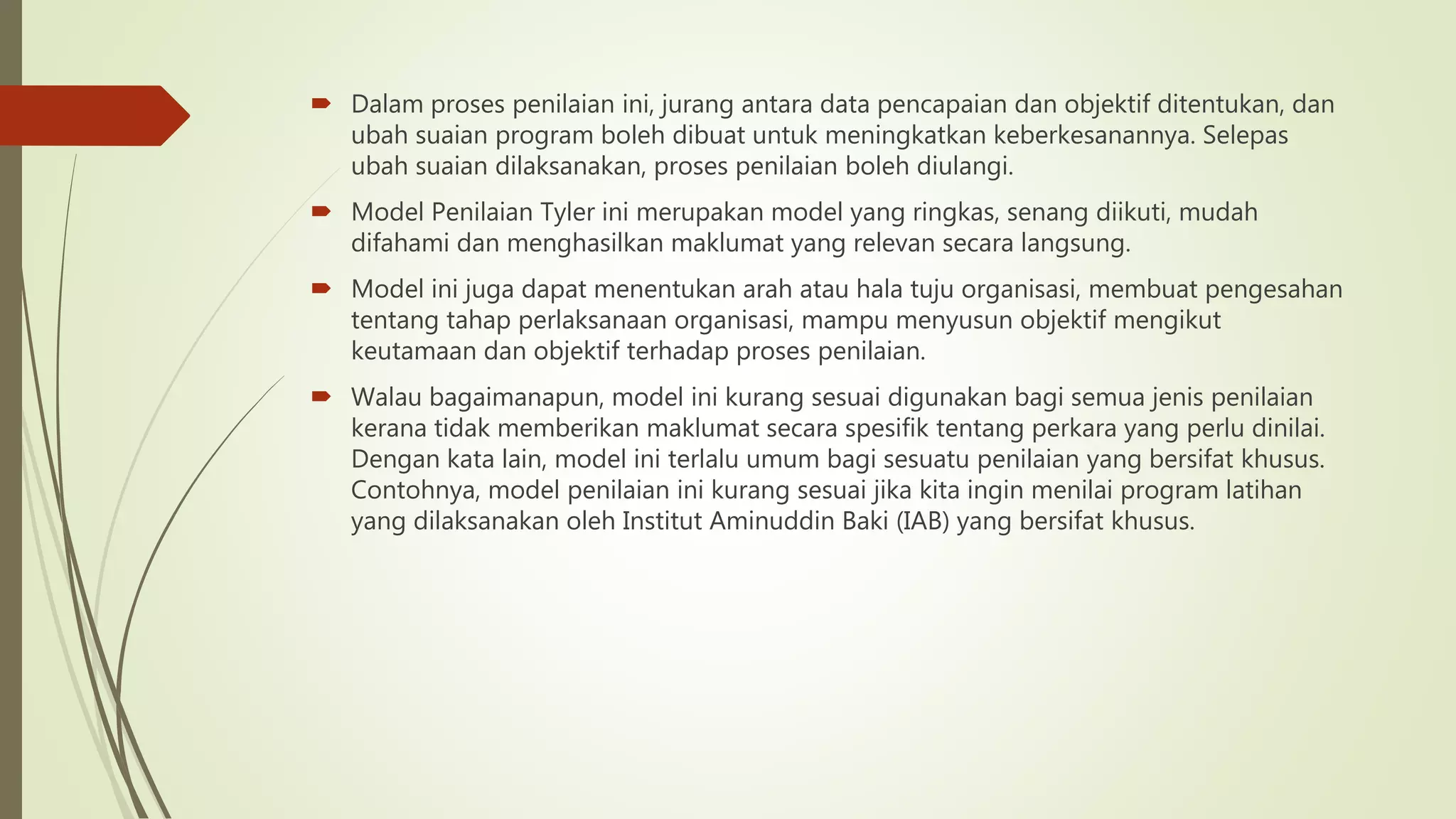 Dalam proses penilaian ini, jurang antara data pencapaian dan objektif ditentukan, dan
ubah suaian program boleh dibuat untuk meningkatkan keberkesanannya. Selepas
ubah suaian dilaksanakan, proses penilaian boleh diulangi.
 Model Penilaian Tyler ini merupakan model yang ringkas, senang diikuti, mudah
difahami dan menghasilkan maklumat yang relevan secara langsung.
 Model ini juga dapat menentukan arah atau hala tuju organisasi, membuat pengesahan
tentang tahap perlaksanaan organisasi, mampu menyusun objektif mengikut
keutamaan dan objektif terhadap proses penilaian.
 Walau bagaimanapun, model ini kurang sesuai digunakan bagi semua jenis penilaian
kerana tidak memberikan maklumat secara spesifik tentang perkara yang perlu dinilai.
Dengan kata lain, model ini terlalu umum bagi sesuatu penilaian yang bersifat khusus.
Contohnya, model penilaian ini kurang sesuai jika kita ingin menilai program latihan
yang dilaksanakan oleh Institut Aminuddin Baki (IAB) yang bersifat khusus.
 