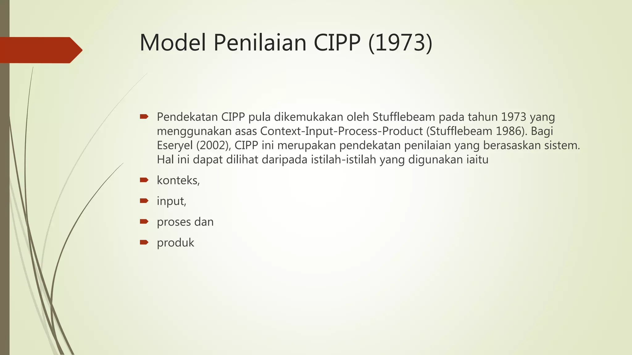 Model Penilaian CIPP (1973)
 Pendekatan CIPP pula dikemukakan oleh Stufflebeam pada tahun 1973 yang
menggunakan asas Context-Input-Process-Product (Stufflebeam 1986). Bagi
Eseryel (2002), CIPP ini merupakan pendekatan penilaian yang berasaskan sistem.
Hal ini dapat dilihat daripada istilah-istilah yang digunakan iaitu
 konteks,
 input,
 proses dan
 produk
 