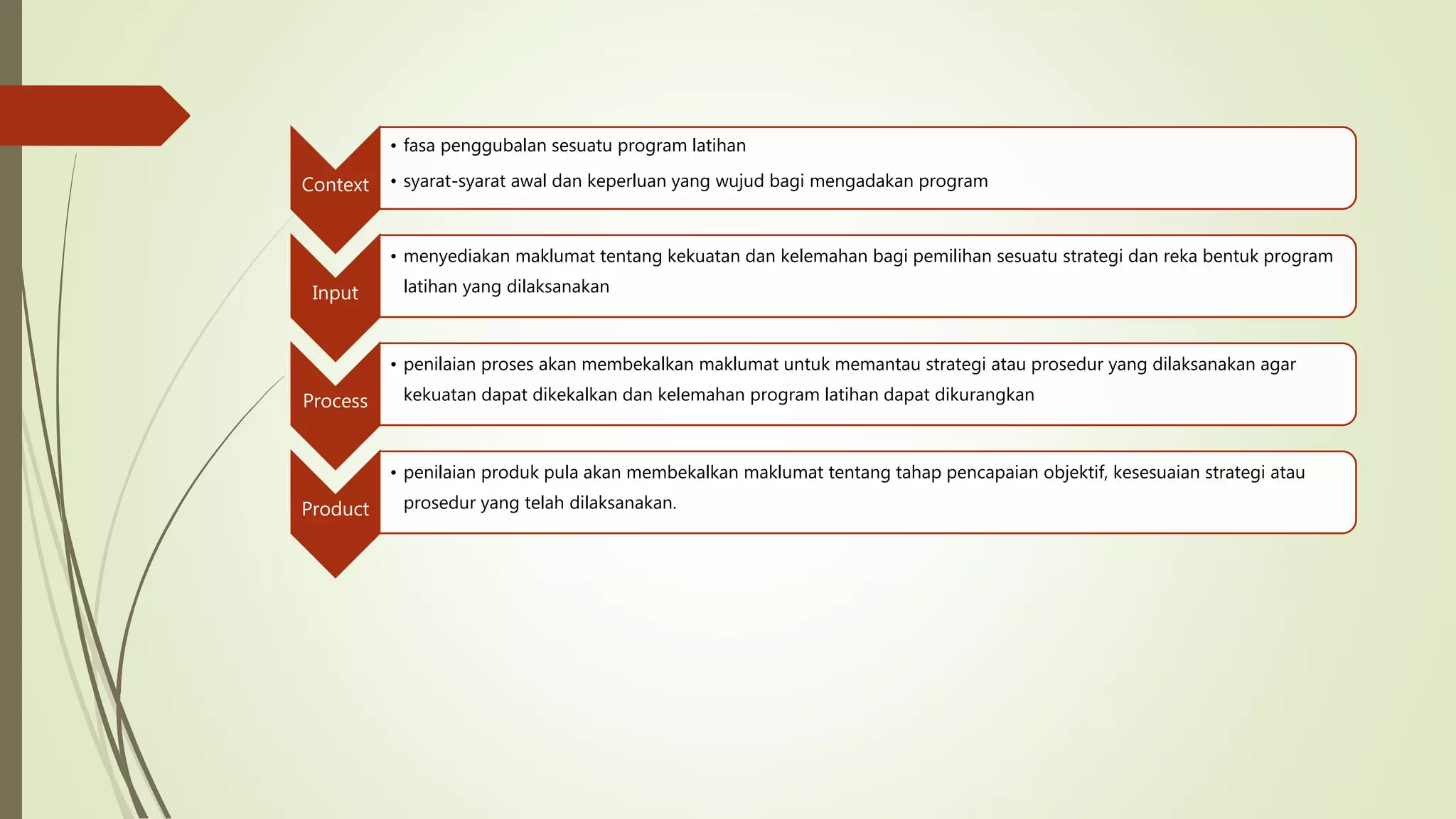 Context
• fasa penggubalan sesuatu program latihan
• syarat-syarat awal dan keperluan yang wujud bagi mengadakan program
Input
• menyediakan maklumat tentang kekuatan dan kelemahan bagi pemilihan sesuatu strategi dan reka bentuk program
latihan yang dilaksanakan
Process
• penilaian proses akan membekalkan maklumat untuk memantau strategi atau prosedur yang dilaksanakan agar
kekuatan dapat dikekalkan dan kelemahan program latihan dapat dikurangkan
Product
• penilaian produk pula akan membekalkan maklumat tentang tahap pencapaian objektif, kesesuaian strategi atau
prosedur yang telah dilaksanakan.
 